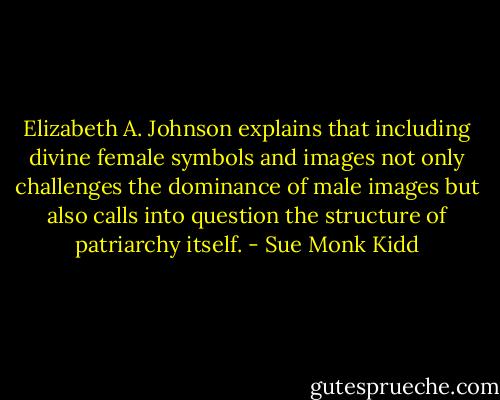 Elizabeth A. Johnson explains that including divine female symbols and images not only challenges the dominance of male images but also calls into question the structure of patriarchy itself. - Sue Monk Kidd