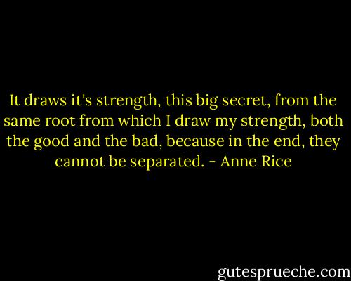 It draws it's strength, this big secret, from the same root from which I draw my strength, both the good and the bad, because in the end, they cannot be separated. - Anne Rice