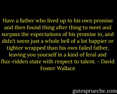 Have a father who lived up to his own promise and then found thing after thing to meet and surpass the expectations of his promise in, and didn't seem just a whole hell of a lot happier or tighter wrapped than his own failed father, leaving you yourself in a kind of feral and flux-ridden state with respect to talent. - David Foster Wallace
