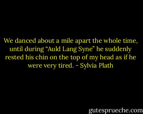 We danced about a mile apart the whole time, until during “Auld Lang Syne” he suddenly rested his chin on the top of my head as if he were very tired. - Sylvia Plath