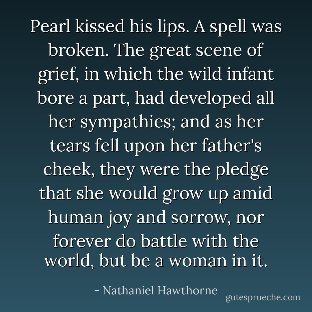 Pearl kissed his lips. A spell was broken. The great scene of grief, in which the wild infant bore a part, had developed all her sympathies; and as her tears fell upon her father's cheek, they were the pledge that she would grow up amid human joy and sorrow, nor forever do battle with the world, but be a woman in it. - Nathaniel Hawthorne