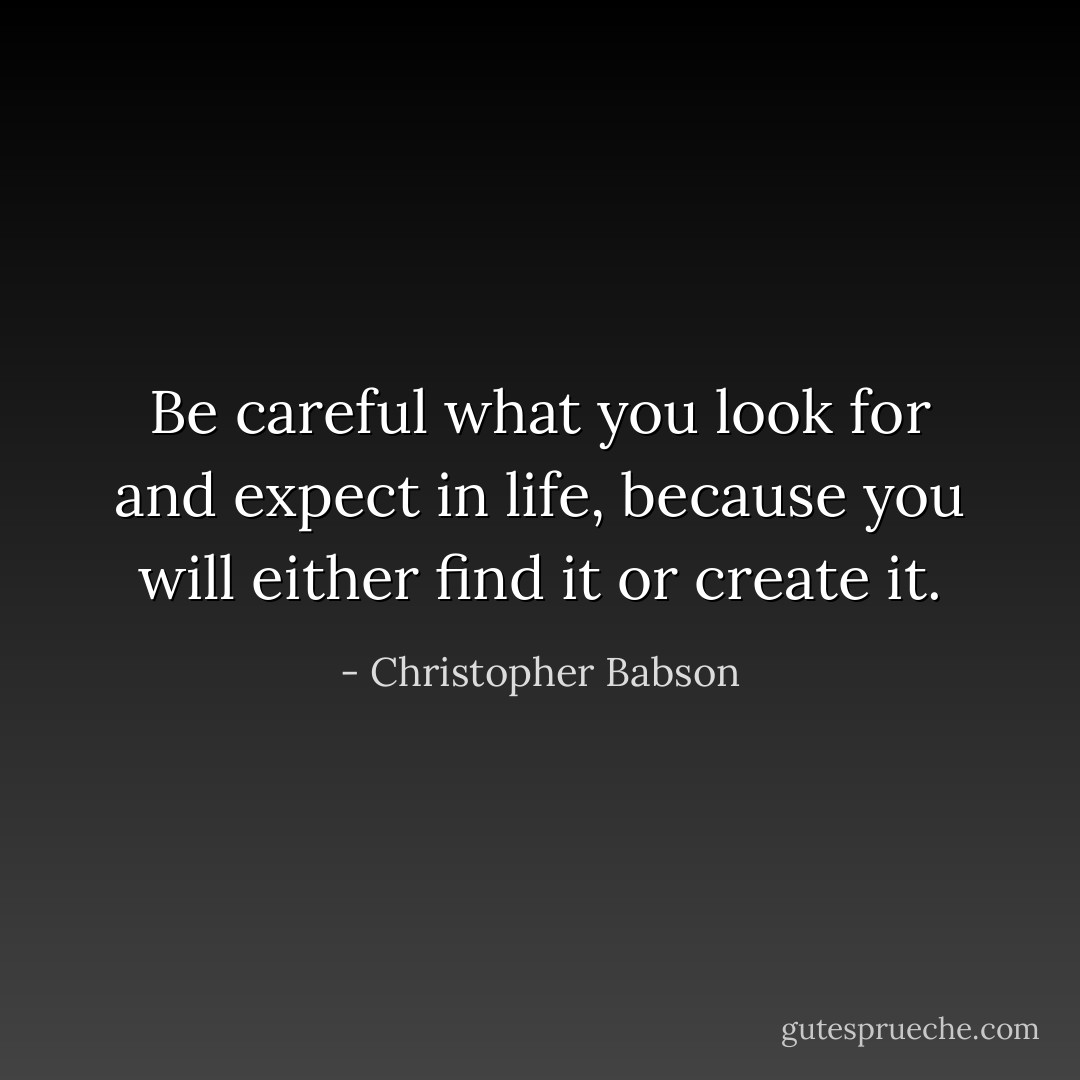 Be careful what you look for and expect in life, because you will either find it or create it. - Christopher Babson
