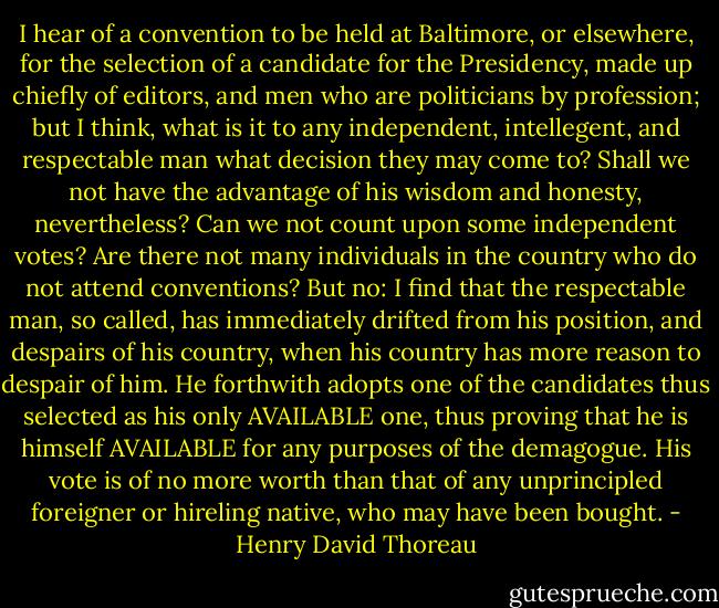 I hear of a convention to be held at Baltimore, or elsewhere, for the selection of a candidate for the Presidency, made up chiefly of editors, and men who are politicians by profession; but I think, what is it to any independent, intellegent, and respectable man what decision they may come to? Shall we not have the advantage of his wisdom and honesty, nevertheless? Can we not count upon some independent votes? Are there not many individuals in the country who do not attend conventions? But no: I find that the respectable man, so called, has immediately drifted from his position, and despairs of his country, when his country has more reason to despair of him. He forthwith adopts one of the candidates thus selected as his only AVAILABLE one, thus proving that he is himself AVAILABLE for any purposes of the demagogue. His vote is of no more worth than that of any unprincipled foreigner or hireling native, who may have been bought. - Henry David Thoreau
