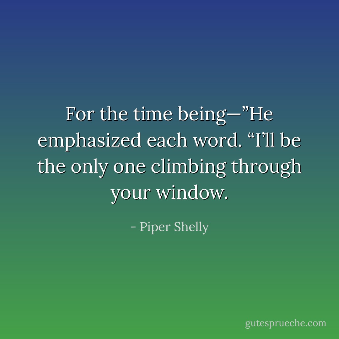 For the time being—”He emphasized each word. “I’ll be the only one climbing through your window. - Piper Shelly