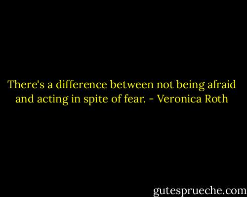 There's a difference between not being afraid and acting in spite of fear. - Veronica Roth