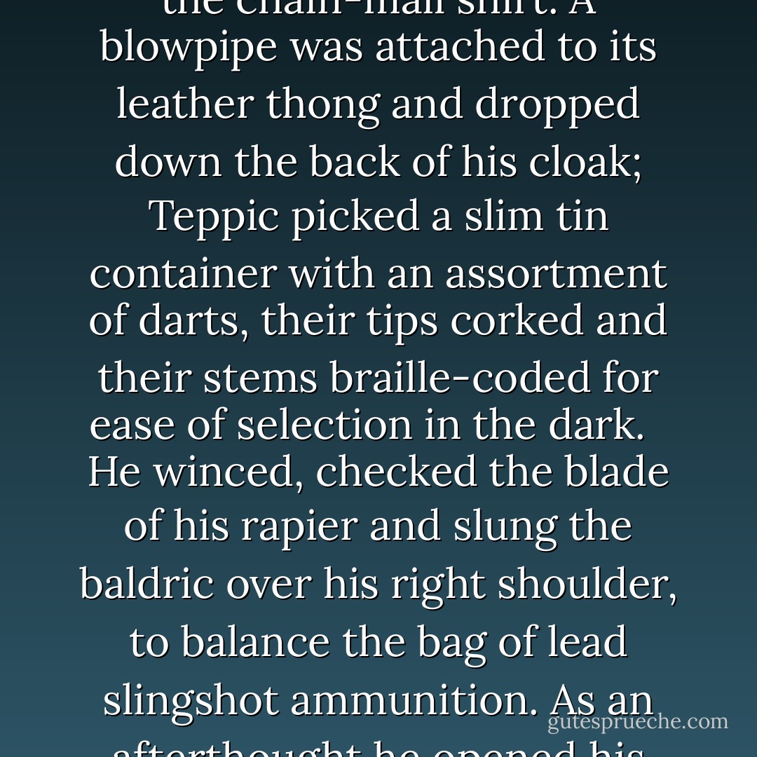He sighed and opened the black box and took out his rings and slipped them on. Another box held a set of knives and Klatchian steel, their blades darkened with lamp black. Various cunning and intricate devices were taken from velvet bags and dropped into pockets. A couple of long-bladed throwing tlingas were slipped into their sheaths inside his boots. A thin silk line and folding grapnel were wound around his waist, over the chain-mail shirt. A blowpipe was attached to its leather thong and dropped down the back of his cloak; Teppic picked a slim tin container with an assortment of darts, their tips corked and their stems braille-coded for ease of selection in the dark.<br /><br /> He winced, checked the blade of his rapier and slung the baldric over his right shoulder, to balance the bag of lead slingshot ammunition. As an afterthought he opened his sock drawer and took a pistol crossbow, a flask of oil, a roll of lockpicks and, after some consideration, a punch dagger, a bag of assorted caltrops and a set of brass knuckles.<br /><br /> Teppic picked up his hat and checked it's lining for the coil of cheesewire. He placed it on his head at a jaunty angle, took a last satisfied look at himself in the mirror, turned on his heel and, very slowly, fell over. - Terry Pratchett