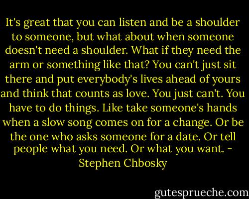 It's great that you can listen and be a shoulder to someone, but what about when someone doesn't need a shoulder. What if they need the arm or something like that? You can't just sit there and put everybody's lives ahead of yours and think that counts as love. You just can't. You have to do things. Like take someone's hands when a slow song comes on for a change. Or be the one who asks someone for a date. Or tell people what you need. Or what you want. - Stephen Chbosky