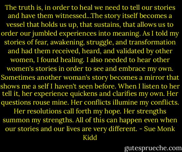 The truth is, in order to heal we need to tell our stories and have them witnessed...The story itself becomes a vessel that holds us up, that sustains, that allows us to order our jumbled experiences into meaning.<br />As I told my stories of fear, awakening, struggle, and transformation and had them received, heard, and validated by other women, I found healing.<br />I also needed to hear other women's stories in order to see and embrace my own. Sometimes another woman's story becomes a mirror that shows me a self I haven't seen before. When I listen to her tell it, her experience quickens and clarifies my own. Her questions rouse mine. Her conflicts illumine my conflicts. Her resolutions call forth my hope. Her strengths summon my strengths. All of this can happen even when our stories and our lives are very different. - Sue Monk Kidd
