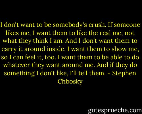 I don't want to be somebody's crush. If someone likes me, I want them to like the real me, not what they think I am. And I don't want them to carry it around inside. I want them to show me, so I can feel it, too. I want them to be able to do whatever they want around me. And if they do something I don't like, I'll tell them. - Stephen Chbosky