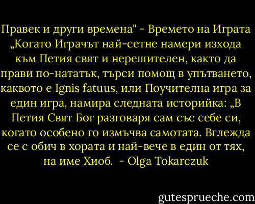 Правек и други времена" - Времето на Играта<br />„Когато Играчът най-сетне намери изхода към Петия свят и нерешителен, както да прави по-нататък, търси помощ в упътването, каквото е Ignis fatuus, или Поучителна игра за един игра, намира следната историйка:<br />„В Петия Свят Бог разговаря сам със себе си, когато особено го измъчва самотата.<br />Вглежда се с обич в хората и най-вече в един от тях, на име Хиоб.  - Olga Tokarczuk