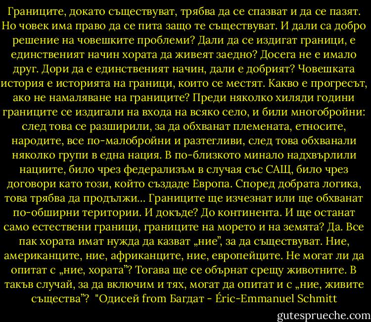 Границите, докато съществуват, трябва да се спазват и да се пазят. Но човек има право да се пита защо те съществуват. И дали са добро решение на човешките проблеми? Дали да се издигат граници, е единственият начин хората да живеят заедно? Досега не е имало друг. Дори да е единственият начин, дали е добрият? Човешката история е историята на граници, които се местят. Какво е прогресът, ако не намаляване на границите? Преди няколко хиляди години границите се издигали на входа на всяко село, и били многобройни: след това се разширили, за да обхванат племената, етносите, народите, все по-малобройни и разтегливи, след това обхванали няколко групи в една нация. В по-близкото минало надхвърлили нациите, било чрез федерализъм в случая със САЩ, било чрез договори като този, който създаде Европа. Според добрата логика, това трябва да продължи… Границите ще изчезнат или ще обхванат по-обширни територии. И докъде? До континента. И ще останат само естествени граници, границите на морето и на земята? Да. Все пак хората имат нужда да казват „ние”, за да съществуват. Ние, американците, ние, африканците, ние, европейците. Не могат ли да опитат с „ние, хората”? Тогава ще се обърнат срещу животните. В такъв случай, за да включим и тях, могат да опитат и с „ние, живите същества”?<br /><br />"Одисей from Багдат - Éric-Emmanuel Schmitt