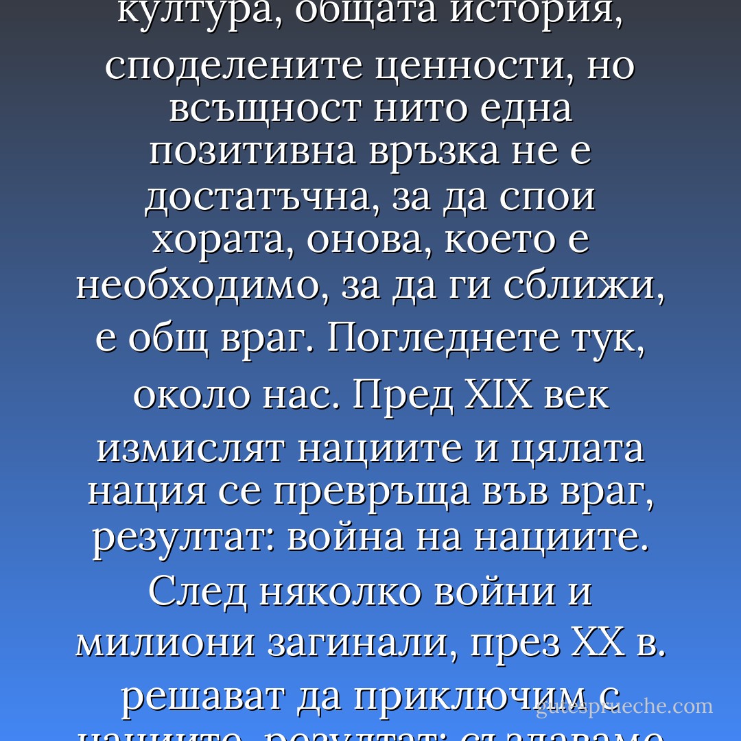 Не съм оптимист за бъдещето на света. Проблемът на хората е, че умеят да се разбират, само ако се сплотят срещу другите. Врагът ги обединява. Привидно може да се помисли, че спойката между членовете на една група е общият език, общата култура, общата история, споделените ценности, но всъщност нито една позитивна връзка не е достатъчна, за да спои хората, онова, което е необходимо, за да ги сближи, е общ враг. Погледнете тук, около нас. Пред ХІХ век измислят нациите и цялата нация се превръща във враг, резултат: война на нациите. След няколко войни и милиони загинали, през ХХ в. решават да приключим с нациите, резултат: създаваме Европа. Но за да съществува Съюзът, за да си даваме сметка, че съществува, някои не бива да имат правото да идват тук. Това е все същата стара глупава игра: винаги трябва да има изключени от играта. - Éric-Emmanuel Schmitt