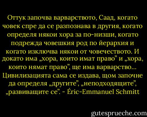 Оттук започва варварството, Саад, когато човек спре да се разпознава в другия, когато определя някои хора за по-низши, когато подрежда човешкия род по йерархия и когато изключва някои от човечеството. И докато има „хора, които имат право” и „хора, които нямат право”, ще има варварство… Цивилизацията сама се издава, щом започне да определя „другите”, „неподходящите”, „развиващите се”. - Éric-Emmanuel Schmitt