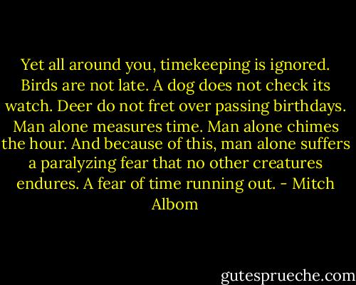 Yet all around you, timekeeping is ignored. Birds are not late. A dog does not check its watch. Deer do not fret over passing birthdays. Man alone measures time. Man alone chimes the hour. And because of this, man alone suffers a paralyzing fear that no other creatures endures. A fear of time running out. - Mitch Albom