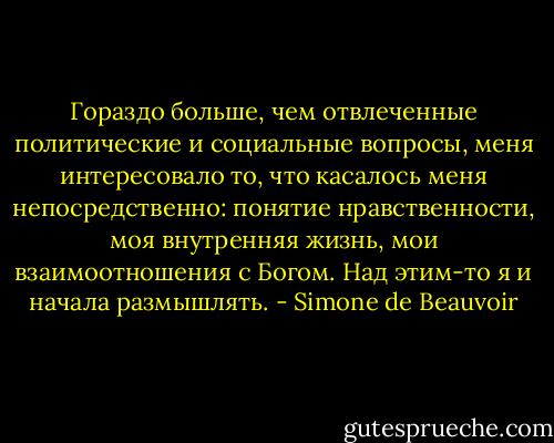 Гораздо больше, чем отвлеченные политические и социальные вопросы, меня интересовало то, что касалось меня непосредственно: понятие нравственности, моя внутренняя жизнь, мои взаимоотношения с Богом. Над этим-то я и начала размышлять. - Simone de Beauvoir