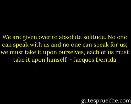 We are given over to absolute solitude. No one can speak with us and no one can speak for us; we must take it upon ourselves, each of us must take it upon himself. - Jacques Derrida