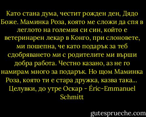 Като стана дума, честит рожден ден, Дядо Боже. Маминка Роза, която ме сложи да спя в леглото на големия си син, който е ветеринарен лекар в Конго, при слоновете, ми пошепна, че като подарък за теб сдобряването ми с родителите ми върши добра работа. Честно казано, аз не го намирам много за подарък. Но щом Маминка Роза, която ти е стара дружка, казва така...<br /><br />Целувки, до утре<br />Оскар - Éric-Emmanuel Schmitt