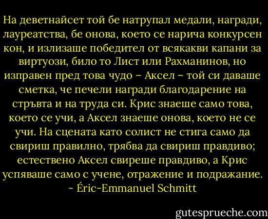 На деветнайсет той бе натрупал медали, награди, лауреатства, бе онова, което се нарича конкурсен кон, и излизаше победител от всякакви капани за виртуози, било то Лист или Рахманинов, но изправен пред това чудо – Аксел – той си даваше сметка, че печели награди благодарение на стръвта и на труда си. Крис знаеше само това, което се учи, а Аксел знаеше онова, което не се учи. На сцената като солист не стига само да свириш правилно, трябва да свириш правдиво; естествено Аксел свиреше правдиво, а Крис успяваше само с учене, отражение и подражание. - Éric-Emmanuel Schmitt
