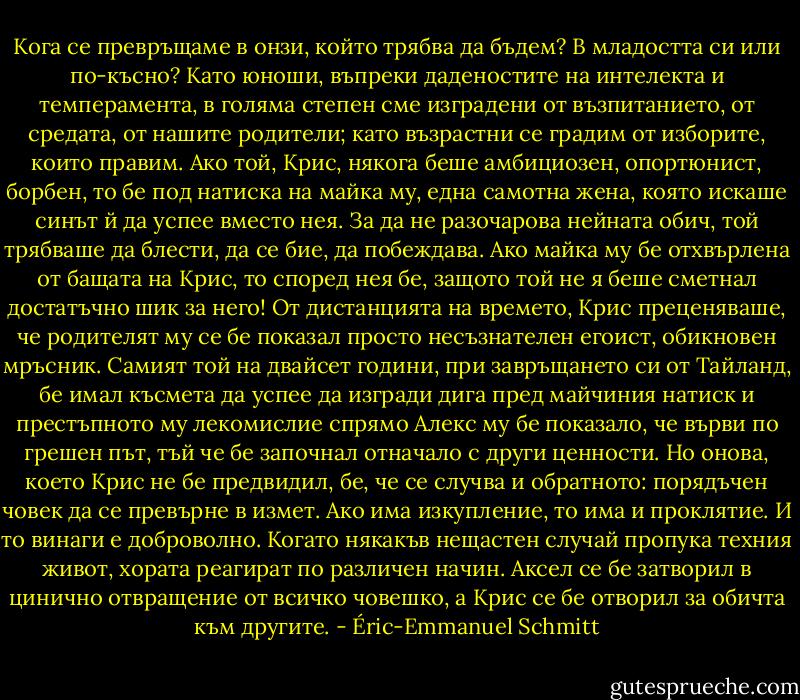 Кога се превръщаме в онзи, който трябва да бъдем? В младостта си или по-късно? Като юноши, въпреки даденостите на интелекта и темперамента, в голяма степен сме изградени от възпитанието, от средата, от нашите родители; като възрастни се градим от изборите, които правим. Ако той, Крис, някога беше амбициозен, опортюнист, борбен, то бе под натиска на майка му, една самотна жена, която искаше синът й да успее вместо нея. За да не разочарова нейната обич, той трябваше да блести, да се бие, да побеждава. Ако майка му бе отхвърлена от бащата на Крис, то според нея бе, защото той не я беше сметнал достатъчно шик за него! От дистанцията на времето, Крис преценяваше, че родителят му се бе показал просто несъзнателен егоист, обикновен мръсник. Самият той на двайсет години, при завръщането си от Тайланд, бе имал късмета да успее да изгради дига пред майчиния натиск и престъпното му лекомислие спрямо Алекс му бе показало, че върви по грешен път, тъй че бе започнал отначало с други ценности. Но онова, което Крис не бе предвидил, бе, че се случва и обратното: порядъчен човек да се превърне в измет. Ако има изкупление, то има и проклятие. И то винаги е доброволно. Когато някакъв нещастен случай пропука техния живот, хората реагират по различен начин. Аксел се бе затворил в цинично отвращение от всичко човешко, а Крис се бе отворил за обичта към другите. - Éric-Emmanuel Schmitt