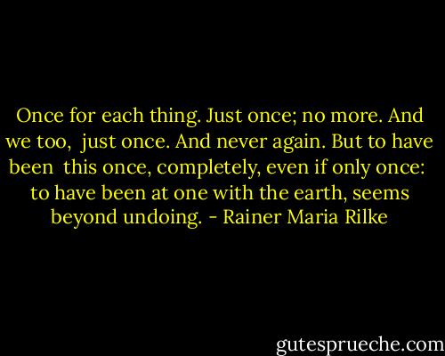 Once for each thing. Just once; no more. And we too,<br /> just once. And never again. But to have been<br /> this once, completely, even if only once:<br /> to have been at one with the earth, seems beyond undoing. - Rainer Maria Rilke