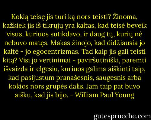 Kokią teisę jis turi ką nors teisti? Žinoma, kažkiek jis iš tikrųjų yra kaltas, kad teisė beveik visus, kuriuos sutikdavo, ir daug tų, kurių nė nebuvo matęs. Makas žinojo, kad didžiausia jo kaltė - jo egocentrizmas. Tad kaip jis gali teisti kitą? Visi jo vertinimai - paviršutiniški, paremti išvaizda ir elgesiu, kuriuos galima aiškinti taip, kad pasijustum pranašesnis, saugesnis arba kokios nors grupės dalis. Jam taip pat buvo aišku, kad jis bijo. - William Paul Young