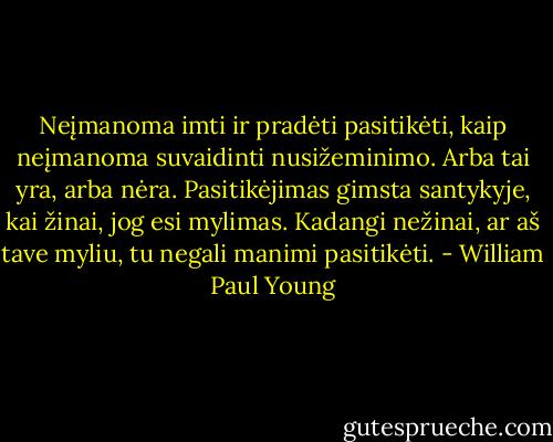 Neįmanoma imti ir pradėti pasitikėti, kaip neįmanoma suvaidinti nusižeminimo. Arba tai yra, arba nėra. Pasitikėjimas gimsta santykyje, kai žinai, jog esi mylimas. Kadangi nežinai, ar aš tave myliu, tu negali manimi pasitikėti. - William Paul Young