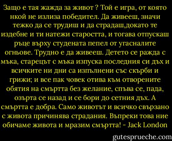 Защо е тая жажда за живот ? Той е игра, от която нкой не излиза победител. Да живееш, значи тежко да се трудиш и да страдаш,докато те издебне и ти натежи старостта, и тогава отпускаш ръце върху студената пепел от угасналите огньове. Трудно е да живееш. Детето се ражда с мъка, старецът с мъка изпуска последния си дъх и всичките ни дни са изпълнени със скърби и грижи; и все пак човек отива към отворените обятия на смъртта без желание, спъва се, пада, озърта се назад и се бори до сетния дъх. А смъртта е добра. Само животът и всичко свързано с живота причинява страдания. Въпреки това ние обичаме живота и мразим смъртта! - Jack London