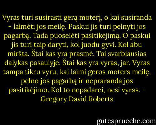 Vyras turi susirasti gerą moterį, o kai susiranda - laimėti jos meilę. Paskui jis turi pelnyti jos pagarbą. Tada puoselėti pasitikėjimą. O paskui jis turi taip daryti, kol juodu gyvi. Kol abu miršta. Štai kas yra prasmė. Tai svarbiausias dalykas pasaulyje. Štai kas yra vyras, jar. Vyras tampa tikru vyru, kai laimi geros moters meilę, pelno jos pagarbą ir nepraranda jos pasitikėjimo. Kol to nepadarei, nesi vyras. - Gregory David Roberts