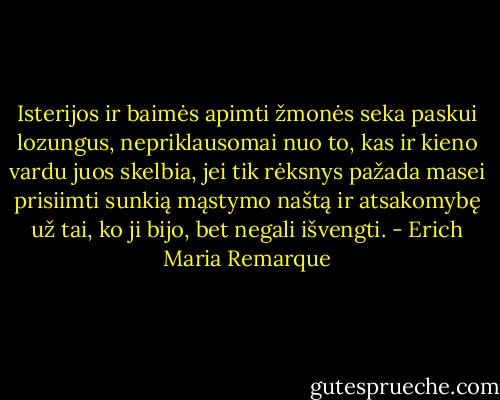 Isterijos ir baimės apimti žmonės seka paskui lozungus, nepriklausomai nuo to, kas ir kieno vardu juos skelbia, jei tik rėksnys pažada masei prisiimti sunkią mąstymo naštą ir atsakomybę už tai, ko ji bijo, bet negali išvengti. - Erich Maria Remarque