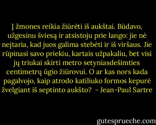 Į žmones reikia žiūrėti iš aukštai. Būdavo, užgesinu šviesą ir atsistoju prie lango: jie nė neįtaria, kad juos galima stebėti ir iš viršaus. Jie rūpinasi savo priekiu, kartais užpakaliu, bet visi jų triukai skirti metro setyniasdešimties centimetrų ūgio žiūrovui. O ar kas nors kada pagalvojo, kaip atrodo katiliuko formos kepurė žvelgiant iš septinto aukšto?  - Jean-Paul Sartre