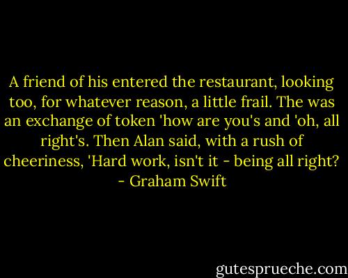 A friend of his entered the restaurant, looking too, for whatever reason, a little frail. The was an exchange of token 'how are you's and 'oh, all right's. Then Alan said, with a rush of cheeriness, 'Hard work, isn't it - being all right? - Graham Swift