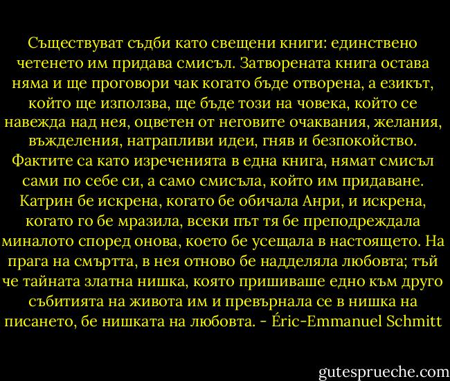 Съществуват съдби като свещени книги: единствено четенето им придава смисъл. Затворената книга остава няма и ще проговори чак когато бъде отворена, а езикът, който ще използва, ще бъде този на човека, който се навежда над нея, оцветен от неговите очаквания, желания, въжделения, натрапливи идеи, гняв и безпокойство. Фактите са като изреченията в една книга, нямат смисъл сами по себе си, а само смисъла, който им придаване. Катрин бе искрена, когато бе обичала Анри, и искрена, когато го бе мразила, всеки път тя бе преподреждала миналото според онова, което бе усещала в настоящето. На прага на смъртта, в нея отново бе надделяла любовта; тъй че тайната златна нишка, която пришиваше едно към друго събитията на живота им и превърнала се в нишка на писането, бе нишката на любовта. - Éric-Emmanuel Schmitt