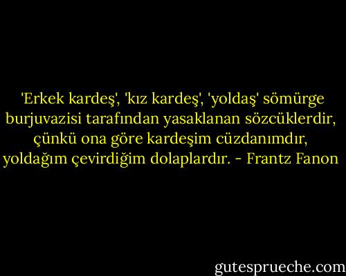  'Erkek kardeş', 'kız kardeş', 'yoldaş' sömürge burjuvazisi tarafından yasaklanan sözcüklerdir, çünkü ona göre kardeşim cüzdanımdır, yoldağım çevirdiğim dolaplardır. - Frantz Fanon