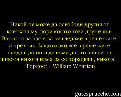 Никой не може да освободи другия от клетката му, дори когато този друг е лъв. Важното за нас е да не гледаме в решетките, а през тях. Защото ако все в решетките гледаш до никъде няма да стигнеш и на живота никога няма да се порадваш, никога!"<br /><br />"Гордост - William Wharton
