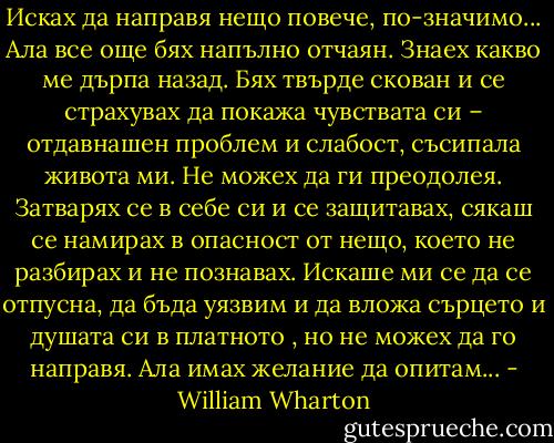 Исках да направя нещо повече, по-значимо... Ала все още бях напълно отчаян. Знаех какво ме дърпа назад. Бях твърде скован и се страхувах да покажа чувствата си – отдавнашен проблем и слабост, съсипала живота ми. Не можех да ги преодолея. Затварях се в себе си и се защитавах, сякаш се намирах в опасност от нещо, което не разбирах и не познавах. Искаше ми се да се отпусна, да бъда уязвим и да вложа сърцето и душата си в платното , но не можех да го направя. Ала имах желание да опитам... - William Wharton