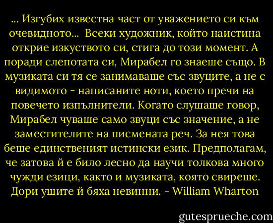 ... Изгубих известна част от уважението си към очевидното... <br />Всеки художник, който наистина открие изкуството си, стига до този момент. А поради слепотата си, Мирабел го знаеше също. В музиката си тя се занимаваше със звуците, а не с видимото - написаните ноти, което пречи на повечето изпълнители. Когато слушаше говор, Мирабел чуваше само звуци със значение, а не заместителите на писмената реч. За нея това беше единственият истински език. Предполагам, че затова й е било лесно да научи толкова много чужди езици, както и музиката, която свиреше. Дори ушите й бяха невинни. - William Wharton