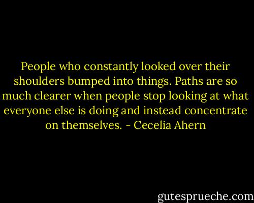 People who constantly looked over their shoulders bumped into things. Paths are so much clearer when people stop looking at what everyone else is doing and instead concentrate on themselves. - Cecelia Ahern