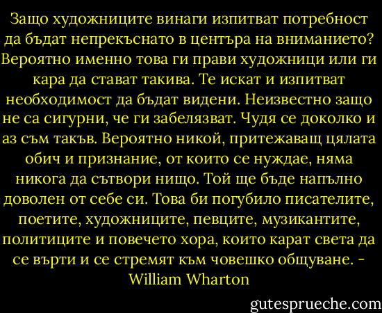 Защо художниците винаги изпитват потребност да бъдат непрекъснато в центъра на вниманието? Вероятно именно това ги прави художници или ги кара да стават такива. Те искат и изпитват необходимост да бъдат видени. Неизвестно защо не са сигурни, че ги забелязват. Чудя се доколко и аз съм такъв. Вероятно никой, притежаващ цялата обич и признание, от които се нуждае, няма никога да сътвори нищо. Той ще бъде напълно доволен от себе си. Това би погубило писателите, поетите, художниците, певците, музикантите, политиците и повечето хора, които карат света да се върти и се стремят към човешко общуване. - William Wharton