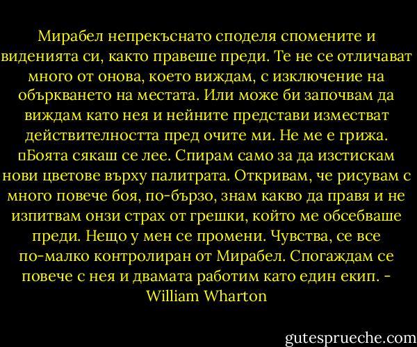 Мирабел непрекъснато споделя спомените и виденията си, както правеше преди. Те не се отличават много от онова, което виждам, с изключение на объркването на местата. Или може би започвам да виждам като нея и нейните представи изместват действителността пред очите ми. Не ме е грижа.<br />	Боята сякаш се лее. Спирам само за да изстискам нови цветове върху палитрата. Откривам, че рисувам с много повече боя, по-бързо, знам какво да правя и не изпитвам онзи страх от грешки, който ме обсебваше преди. Нещо у мен се промени. Чувства, се все по-малко контролиран от Мирабел. Спогаждам се повече с нея и двамата работим като един екип. - William Wharton