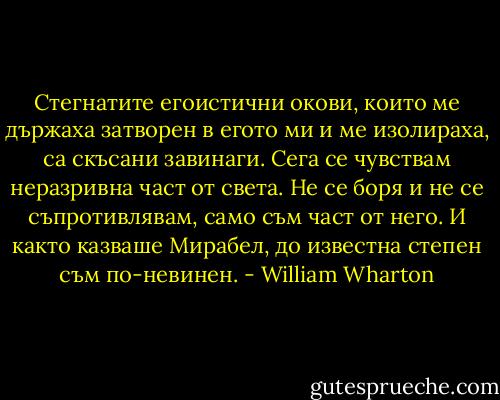Стегнатите егоистични окови, които ме държаха затворен в егото ми и ме изолираха, са скъсани завинаги. Сега се чувствам неразривна част от света. Не се боря и не се съпротивлявам, само съм част от него. И както казваше Мирабел, до известна степен съм по-невинен. - William Wharton