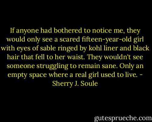 If anyone had bothered to notice me, they would only see a scared fifteen-year-old girl with eyes of sable ringed by kohl liner and black hair that fell to her waist. They wouldn't see someone struggling to remain sane. Only an empty space where a real girl used to live. - Sherry J. Soule