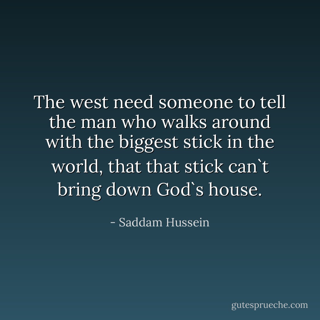 The west need someone to tell the man who walks around with the biggest stick in the world, that that stick can`t bring down God`s house. - Saddam Hussein