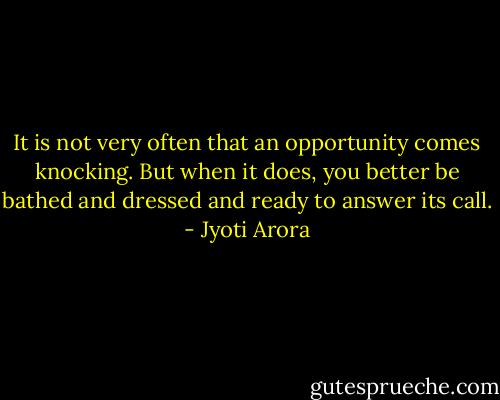 It is not very often that an opportunity comes knocking. But when it does, you better be bathed and dressed and ready to answer its call. - Jyoti Arora