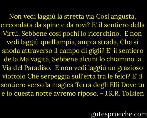 Non vedi laggiù la stretta via<br />Così angusta, circondata da spine e da rovi?<br />E' il sentiero della Virtù,<br />Sebbene così pochi lo ricerchino.<br /><br />E non vedi laggiù quell'ampia, ampia strada,<br />Che si snoda attraverso il campo di gigli?<br />E' il sentiero della Malvagità,<br />Sebbene alcuni lo chiamino la Via del Paradiso.<br /><br />E non vedi laggiù un grazioso viottolo<br />Che serpeggia sull'erta tra le felci?<br />E' il sentiero verso la magica Terra degli Elfi<br />Dove tu e io questa notte avremo riposo. - J.R.R. Tolkien