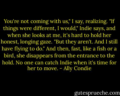 You're not coming with us," I say, realizing.<br />"If things were different, I would," Indie says, and when she looks at me, it's hard to hold her honest, longing gaze. "But they aren't. And I still have flying to do." And then, fast, like a fish or a bird, she disappears from the entrance to the hold. No one can catch Indie when it's time for her to move. - Ally Condie