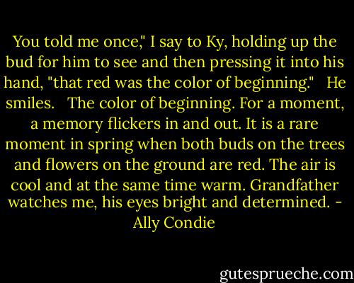 You told me once," I say to Ky, holding up the bud for him to see and then pressing it into his hand, "that red was the color of beginning." <br /><br />He smiles. <br /><br />The color of beginning. For a moment, a memory flickers in and out. It is a rare moment in spring when both buds on the trees and flowers on the ground are red. The air is cool and at the same time warm. Grandfather watches me, his eyes bright and determined. - Ally Condie