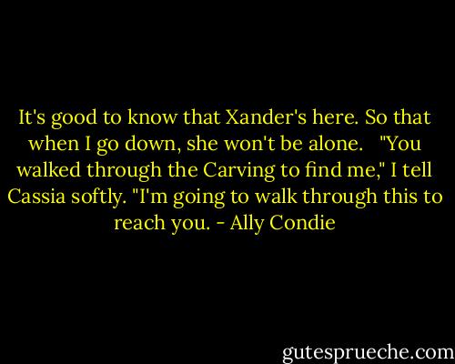 It's good to know that Xander's here. So that when I go down, she won't be alone. <br /><br />"You walked through the Carving to find me," I tell Cassia softly. "I'm going to walk through this to reach you. - Ally Condie