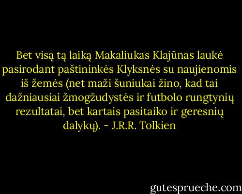 Bet visą tą laiką Makaliukas Klajūnas laukė pasirodant paštininkės Klyksnės su naujienomis iš žemės (net maži šuniukai žino, kad tai dažniausiai žmogžudystės ir futbolo rungtynių rezultatai, bet kartais pasitaiko ir geresnių dalykų). - J.R.R. Tolkien