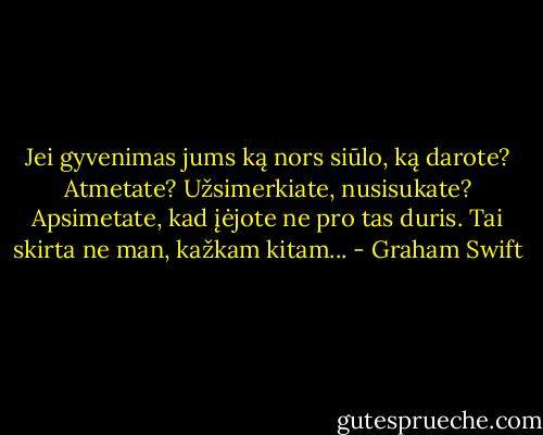 Jei gyvenimas jums ką nors siūlo, ką darote? Atmetate? Užsimerkiate, nusisukate? Apsimetate, kad įėjote ne pro tas duris. Tai skirta ne man, kažkam kitam... - Graham Swift