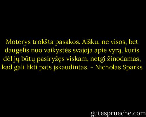Moterys trokšta pasakos. Aišku, ne visos, bet daugelis nuo vaikystės svajoja apie vyrą, kuris dėl jų būtų pasiryžęs viskam, netgi žinodamas, kad gali likti pats įskaudintas. - Nicholas Sparks